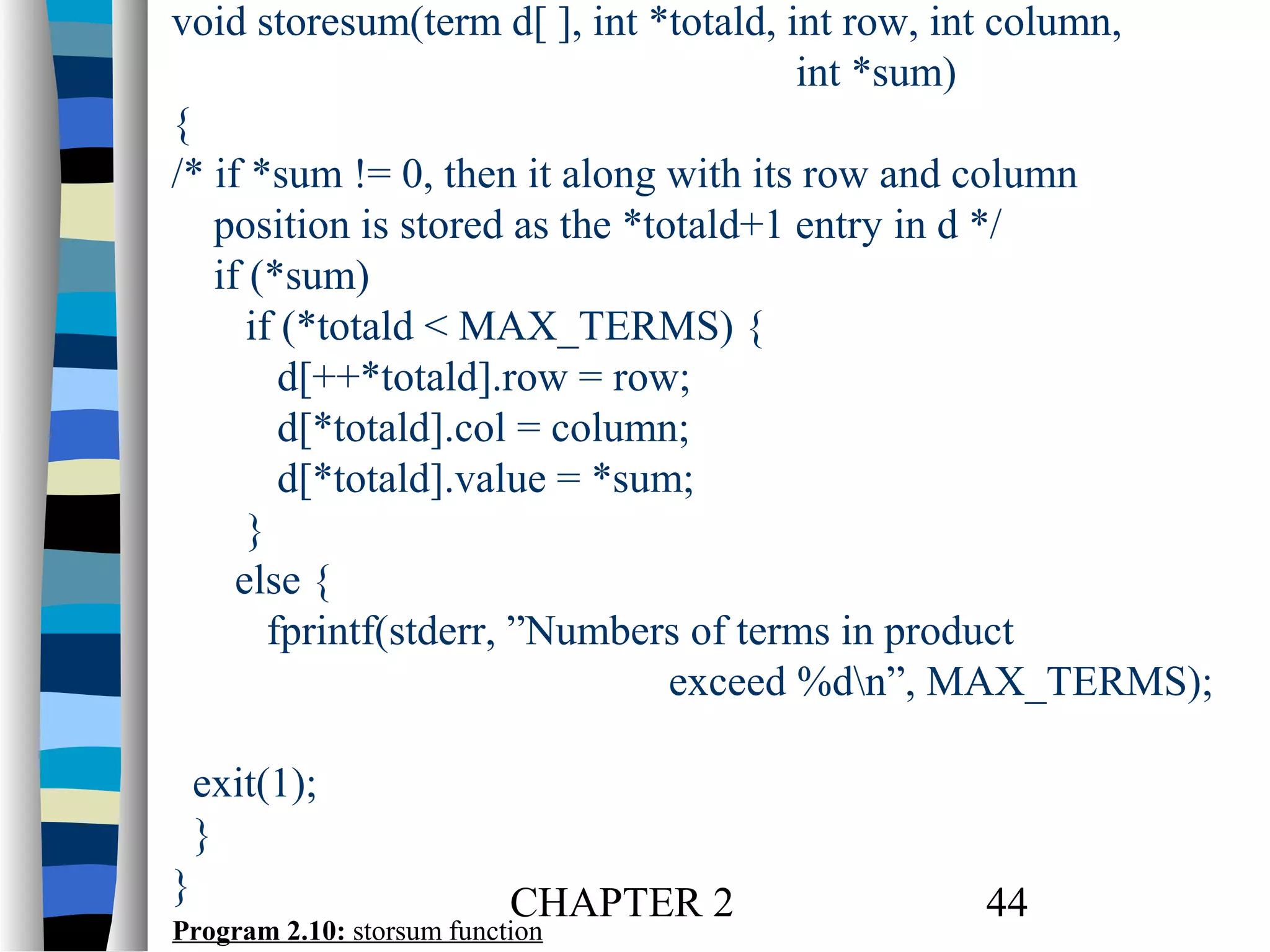 void storesum(term d[ ], int *totald, int row, int column,
int *sum)
{
/* if *sum != 0, then it along with its row and column
position is stored as the *totald+1 entry in d */
if (*sum)
if (*totald < MAX_TERMS) {
d[++*totald].row = row;
d[*totald].col = column;
d[*totald].value = *sum;
}
else {
fprintf(stderr, ”Numbers of terms in product
exceed %dn”, MAX_TERMS);
exit(1);
}
}

CHAPTER 2

Program 2.10: storsum function

44

 