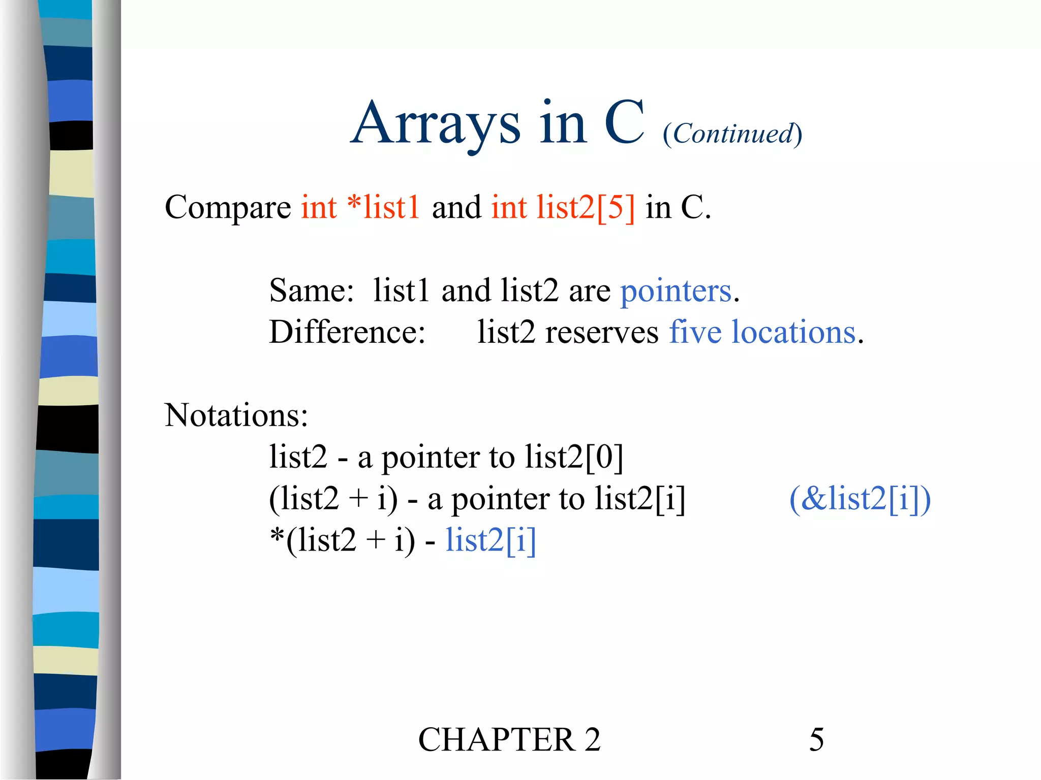 Arrays in C (Continued)
Compare int *list1 and int list2[5] in C.
Same: list1 and list2 are pointers.
Difference: list2 reserves five locations.
Notations:
list2 - a pointer to list2[0]
(list2 + i) - a pointer to list2[i]
*(list2 + i) - list2[i]

CHAPTER 2

(&list2[i])

5

 