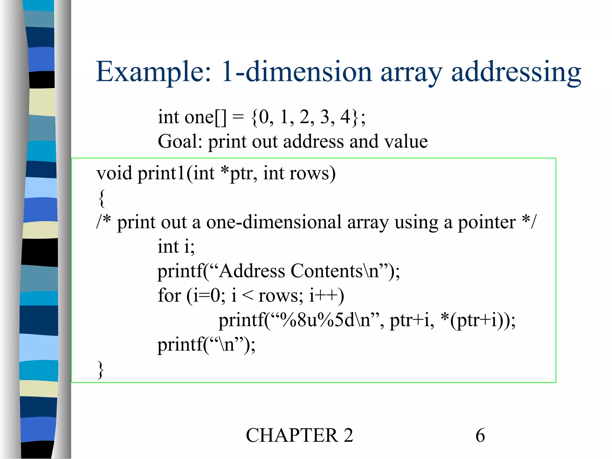 Example: 1-dimension array addressing
int one[] = {0, 1, 2, 3, 4};
Goal: print out address and value
void print1(int *ptr, int rows)
{
/* print out a one-dimensional array using a pointer */
int i;
printf(“Address Contentsn”);
for (i=0; i < rows; i++)
printf(“%8u%5dn”, ptr+i, *(ptr+i));
printf(“n”);
}
CHAPTER 2

6

 