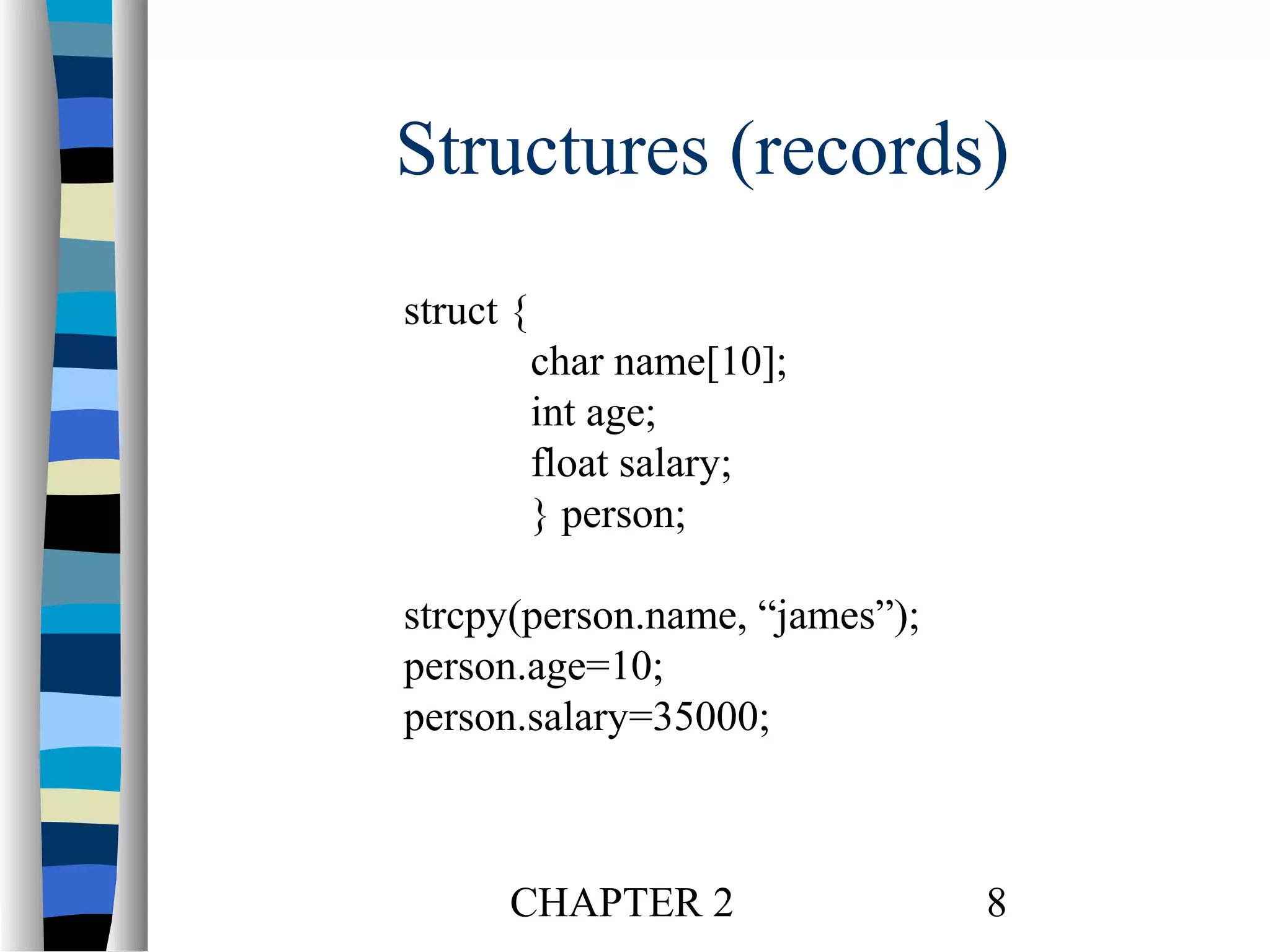 Structures (records)
struct {
char name[10];
int age;
float salary;
} person;
strcpy(person.name, “james”);
person.age=10;
person.salary=35000;

CHAPTER 2

8

 