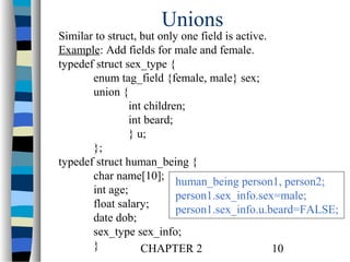 Unions

Similar to struct, but only one field is active.
Example: Add fields for male and female.
typedef struct sex_type {
enum tag_field {female, male} sex;
union {
int children;
int beard;
} u;
};
typedef struct human_being {
char name[10]; human_being person1, person2;
int age;
person1.sex_info.sex=male;
float salary;
person1.sex_info.u.beard=FALSE;
date dob;
sex_type sex_info;
}
CHAPTER 2
10

 