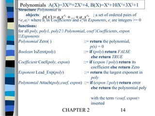 Polynomials A(X)=3X20+2X5+4, B(X)=X4+10X3+3X2+1

Structure Polynomial is
objects:
p( x ) = a1 x e1 + ... + an x en ; a set of ordered pairs of
<ei,ai> where ai in Coefficients and ei in Exponents, ei are integers >= 0
functions:
for all poly, poly1, poly2  Polynomial, coef Coefficients, expon
Exponents
Polynomial Zero( )
::= return the polynomial,
p(x) = 0
Boolean IsZero(poly)
::= if (poly) return FALSE
else return TRUE
Coefficient Coef(poly, expon)
::= if (expon  poly) return its
coefficient else return Zero
Exponent Lead_Exp(poly)
::= return the largest exponent in
poly
Polynomial Attach(poly,coef, expon) ::= if (expon  poly) return error
else return the polynomial poly
with the term <coef, expon>
inserted

CHAPTER 2

14

 