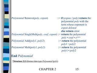 Polynomial Remove(poly, expon)

::= if (expon  poly) return the
polynomial poly with the
term whose exponent is
expon deleted
else return error
Polynomial SingleMult(poly, coef, expon) ::= return the polynomial
poly • coef • xexpon
Polynomial Add(poly1, poly2)
::= return the polynomial
poly1 +poly2
Polynomial Mult(poly1, poly2)
::= return the polynomial
poly1 • poly2

End Polynomial
*Structure 2.2:Abstract data type Polynomial (p.61)

CHAPTER 2

15

 