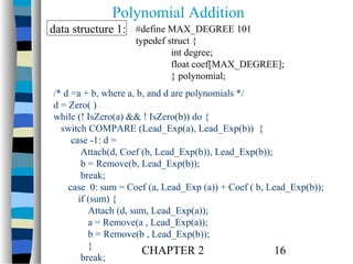 Polynomial Addition
data structure 1: #define MAX_DEGREE 101

typedef struct {
int degree;
float coef[MAX_DEGREE];
} polynomial;

/* d =a + b, where a, b, and d are polynomials */
d = Zero( )
while (! IsZero(a) && ! IsZero(b)) do {
switch COMPARE (Lead_Exp(a), Lead_Exp(b)) {
case -1: d =
Attach(d, Coef (b, Lead_Exp(b)), Lead_Exp(b));
b = Remove(b, Lead_Exp(b));
break;
case 0: sum = Coef (a, Lead_Exp (a)) + Coef ( b, Lead_Exp(b));
if (sum) {
Attach (d, sum, Lead_Exp(a));
a = Remove(a , Lead_Exp(a));
b = Remove(b , Lead_Exp(b));
}
CHAPTER 2
16
break;

 