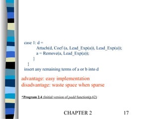 case 1: d =
Attach(d, Coef (a, Lead_Exp(a)), Lead_Exp(a));
a = Remove(a, Lead_Exp(a));
}
}
insert any remaining terms of a or b into d

advantage: easy implementation
disadvantage: waste space when sparse
*Program 2.4 :Initial version of padd function(p.62)

CHAPTER 2

17

 