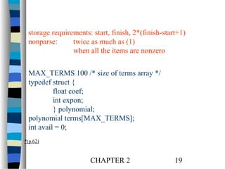 storage requirements: start, finish, 2*(finish-start+1)
nonparse:
twice as much as (1)
when all the items are nonzero
MAX_TERMS 100 /* size of terms array */
typedef struct {
float coef;
int expon;
} polynomial;
polynomial terms[MAX_TERMS];
int avail = 0;
*(p.62)

CHAPTER 2

19

 