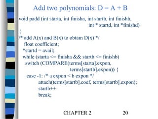 Add two polynomials: D = A + B
void padd (int starta, int finisha, int startb, int finishb,
int * startd, int *finishd)
{
/* add A(x) and B(x) to obtain D(x) */
float coefficient;
*startd = avail;
while (starta <= finisha && startb <= finishb)
switch (COMPARE(terms[starta].expon,
terms[startb].expon)) {
case -1: /* a expon < b expon */
attach(terms[startb].coef, terms[startb].expon);
startb++
break;
CHAPTER 2

20

 