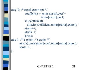 case 0: /* equal exponents */
coefficient = terms[starta].coef +
terms[startb].coef;
if (coefficient)
attach (coefficient, terms[starta].expon);
starta++;
startb++;
break;
case 1: /* a expon > b expon */
attach(terms[starta].coef, terms[starta].expon);
starta++;
}

CHAPTER 2

21

 
