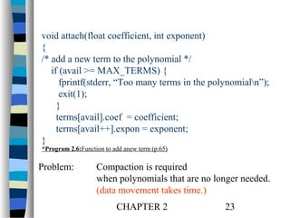 void attach(float coefficient, int exponent)
{
/* add a new term to the polynomial */
if (avail >= MAX_TERMS) {
fprintf(stderr, “Too many terms in the polynomialn”);
exit(1);
}
terms[avail].coef = coefficient;
terms[avail++].expon = exponent;
}
*Program 2.6:Function to add anew term (p.65)

Problem:

Compaction is required
when polynomials that are no longer needed.
(data movement takes time.)
CHAPTER 2

23

 