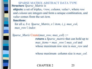 SPARSE MATRIX ABSTRACT DATA TYPE
Structure Sparse_Matrix is
objects: a set of triples, <row, column, value>, where row
and column are integers and form a unique combination, and
value comes from the set item.
functions:
for all a, b ∈ Sparse_Matrix, x  item, i, j, max_col,
max_row  index
Sparse_Marix Create(max_row, max_col) ::=
return a Sparse_matrix that can hold up to
max_items = max _row  max_col and
whose maximum row size is max_row and
whose maximum column size is max_col.

CHAPTER 2

25

 