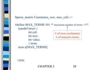 Sparse_matrix Create(max_row, max_col) ::=
#define MAX_TERMS 101 /* maximum number of terms +1*/
typedef struct {
int col;
# of rows (columns)
int row;
# of nonzero terms
int value;
} term;
term a[MAX_TERMS]

* (P.69)

CHAPTER 2

28

 