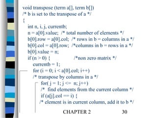 void transpose (term a[], term b[])
/* b is set to the transpose of a */
{
int n, i, j, currentb;
n = a[0].value; /* total number of elements */
b[0].row = a[0].col; /* rows in b = columns in a */
b[0].col = a[0].row; /*columns in b = rows in a */
b[0].value = n;
if (n > 0) {
/*non zero matrix */
currentb = 1;
for (i = 0; i < a[0].col; i++)
/* transpose by columns in a */
for( j = 1; j <= n; j++)
/* find elements from the current column */
if (a[j].col == i) {
/* element is in current column, add it to b */
CHAPTER 2

30

 