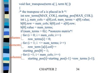 void fast_transpose(term a[ ], term b[ ])
{
/* the transpose of a is placed in b */
int row_terms[MAX_COL], starting_pos[MAX_COL];
int i, j, num_cols = a[0].col, num_terms = a[0].value;
b[0].row = num_cols; b[0].col = a[0].row;
b[0].value = num_terms;
if (num_terms > 0){ /*nonzero matrix*/
for (i = 0; i < num_cols; i++)
columns
row_terms[i] = 0;
for (i = 1; i <= num_terms; i++)
elements
row_term [a[i].col]++
starting_pos[0] = 1;
for (i =1; i < num_cols; i++)
columns
starting_pos[i]=starting_pos[i-1] +row_terms [i-1];
CHAPTER 2

34

 