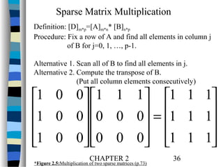 Sparse Matrix Multiplication
Definition: [D]m*p=[A]m*n* [B]n*p
Procedure: Fix a row of A and find all elements in column j
of B for j=0, 1, …, p-1.
Alternative 1. Scan all of B to find all elements in j.
Alternative 2. Compute the transpose of B.
(Put all column elements consecutively)

1 0 0 1 1 1 1 1 1
1 0 0 0 0 0 = 1 1 1


 

1 0 0 0 0 0 1 1 1


 

CHAPTER 2

*Figure 2.5:Multiplication of two sparse matrices (p.73)

36

 