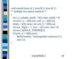 void mmult (term a[ ], term b[ ], term d[ ] )
/* multiply two sparse matrices */
{
int i, j, column, totalb = b[].value, totald = 0;
int rows_a = a[0].row, cols_a = a[0].col,
totala = a[0].value; int cols_b = b[0].col,
int row_begin = 1, row = a[1].row, sum =0;
int new_b[MAX_TERMS][3];
if (cols_a != b[0].row){
fprintf (stderr, “Incompatible matricesn”);
exit (1);
}

CHAPTER 2

39

 