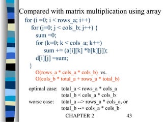 Compared with matrix multiplication using array
for (i =0; i < rows_a; i++)
for (j=0; j < cols_b; j++) {
sum =0;
for (k=0; k < cols_a; k++)
sum += (a[i][k] *b[k][j]);
d[i][j] =sum;
}
O(rows_a * cols_a * cols_b) vs.
O(cols_b * total_a + rows_a * total_b)
optimal case: total_a < rows_a * cols_a
total_b < cols_a * cols_b
worse case: total_a --> rows_a * cols_a, or
total_b --> cols_a * cols_b
CHAPTER 2
43

 