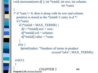 void storesum(term d[ ], int *totald, int row, int column,
int *sum)
{
/* if *sum != 0, then it along with its row and column
position is stored as the *totald+1 entry in d */
if (*sum)
if (*totald < MAX_TERMS) {
d[++*totald].row = row;
d[*totald].col = column;
d[*totald].value = *sum;
}
else {
fprintf(stderr, ”Numbers of terms in product
exceed %dn”, MAX_TERMS);
exit(1);
}
}

CHAPTER 2

Program 2.10: storsum function

44

 