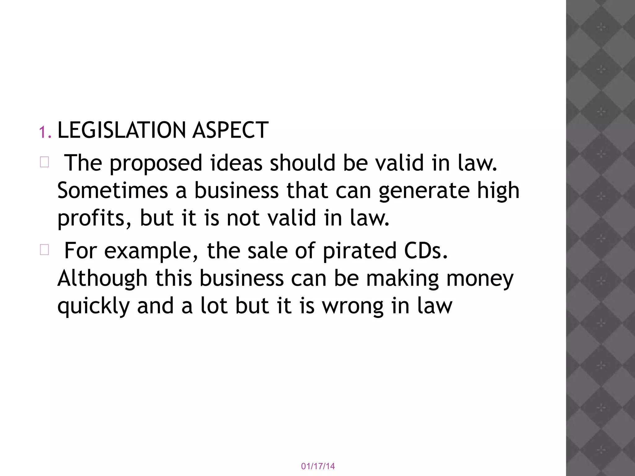 1. LEGISLATION

ASPECT
 The proposed ideas should be valid in law.
Sometimes a business that can generate high
profits, but it is not valid in law.
 For example, the sale of pirated CDs.
Although this business can be making money
quickly and a lot but it is wrong in law

01/17/14

 
