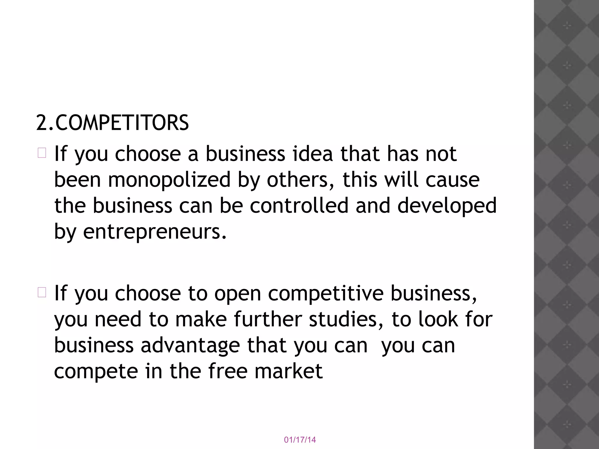 2.COMPETITORS
 If you choose a business idea that has not
been monopolized by others, this will cause
the business can be controlled and developed
by entrepreneurs.


If you choose to open competitive business,
you need to make further studies, to look for
business advantage that you can you can
compete in the free market
01/17/14

 