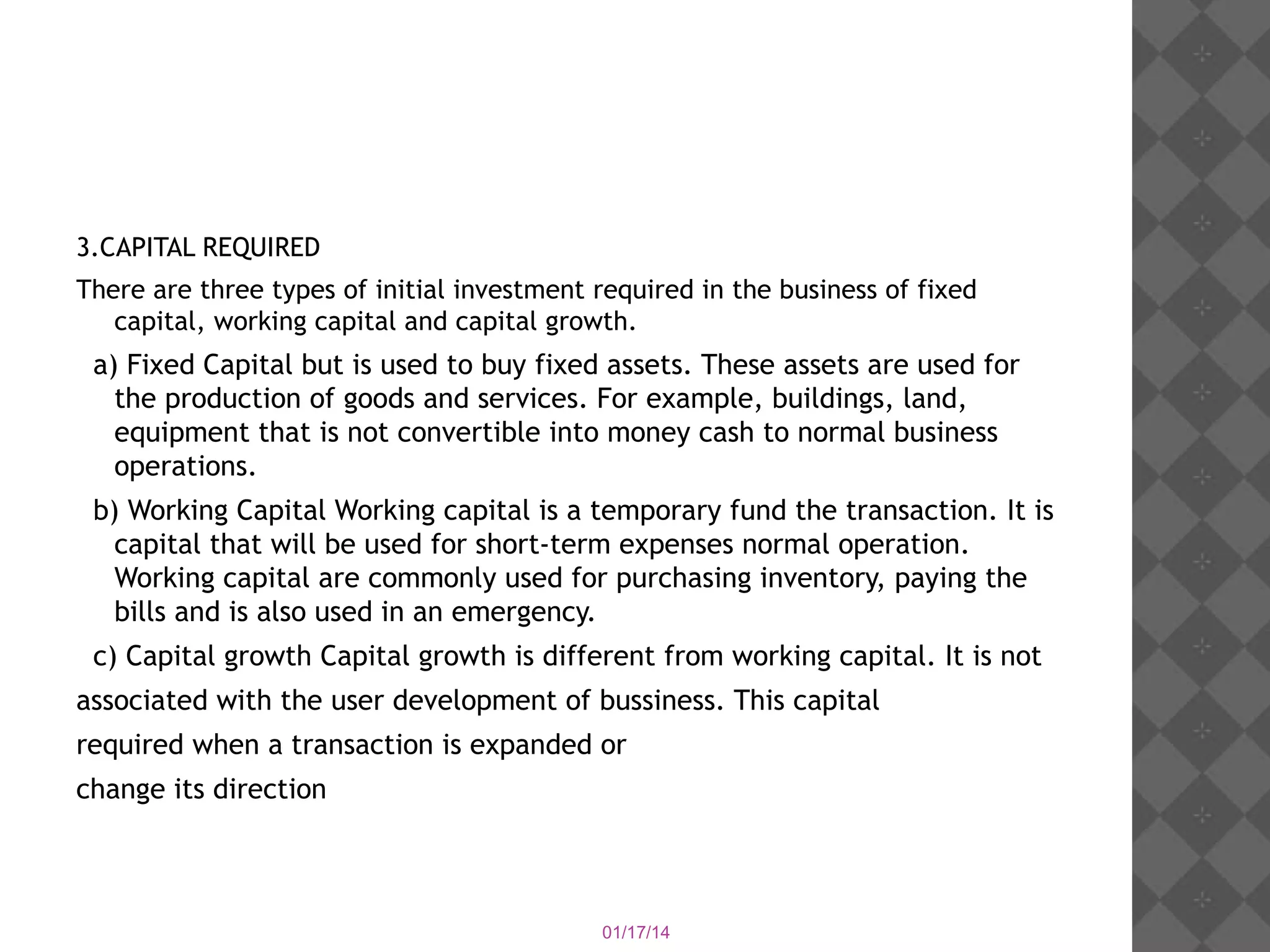 3.CAPITAL REQUIRED
There are three types of initial investment required in the business of fixed
capital, working capital and capital growth.

a) Fixed Capital but is used to buy fixed assets. These assets are used for
the production of goods and services. For example, buildings, land,
equipment that is not convertible into money cash to normal business
operations.
b) Working Capital Working capital is a temporary fund the transaction. It is
capital that will be used for short-term expenses normal operation.
Working capital are commonly used for purchasing inventory, paying the
bills and is also used in an emergency.
c) Capital growth Capital growth is different from working capital. It is not
associated with the user development of bussiness. This capital
required when a transaction is expanded or
change its direction

01/17/14

 