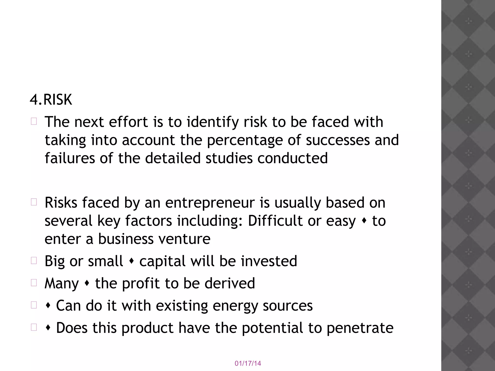 4.RISK
 The next effort is to identify risk to be faced with
taking into account the percentage of successes and
failures of the detailed studies conducted







Risks faced by an entrepreneur is usually based on
several key factors including: Difficult or easy  to
enter a business venture
Big or small  capital will be invested
Many  the profit to be derived
 Can do it with existing energy sources
 Does this product have the potential to penetrate
01/17/14

 