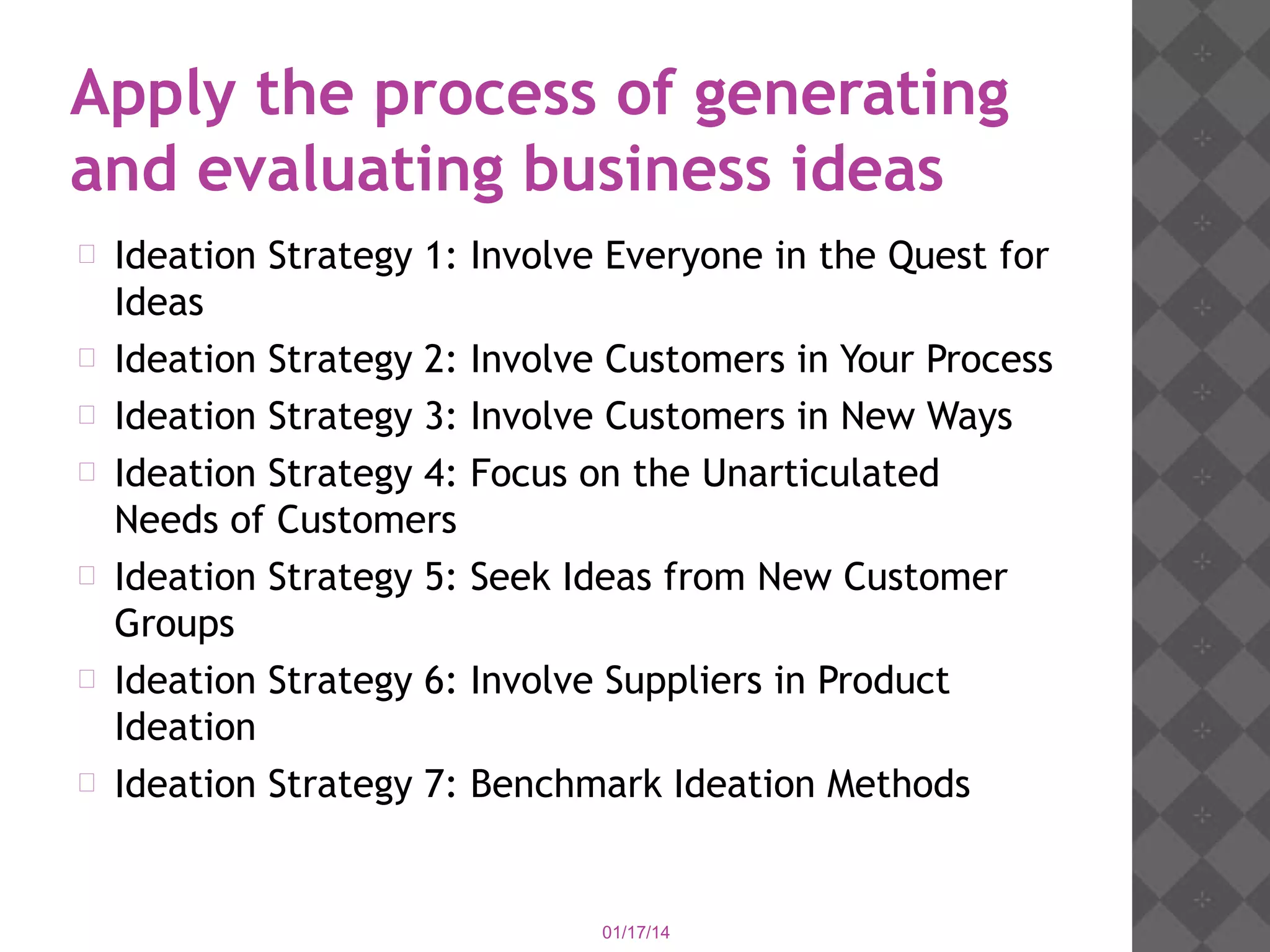 Apply the process of generating
and evaluating business ideas












Ideation Strategy 1:
Ideas
Ideation Strategy 2:
Ideation Strategy 3:
Ideation Strategy 4:
Needs of Customers
Ideation Strategy 5:
Groups
Ideation Strategy 6:
Ideation
Ideation Strategy 7:

Involve Everyone in the Quest for
Involve Customers in Your Process
Involve Customers in New Ways
Focus on the Unarticulated
Seek Ideas from New Customer
Involve Suppliers in Product
Benchmark Ideation Methods

01/17/14

 