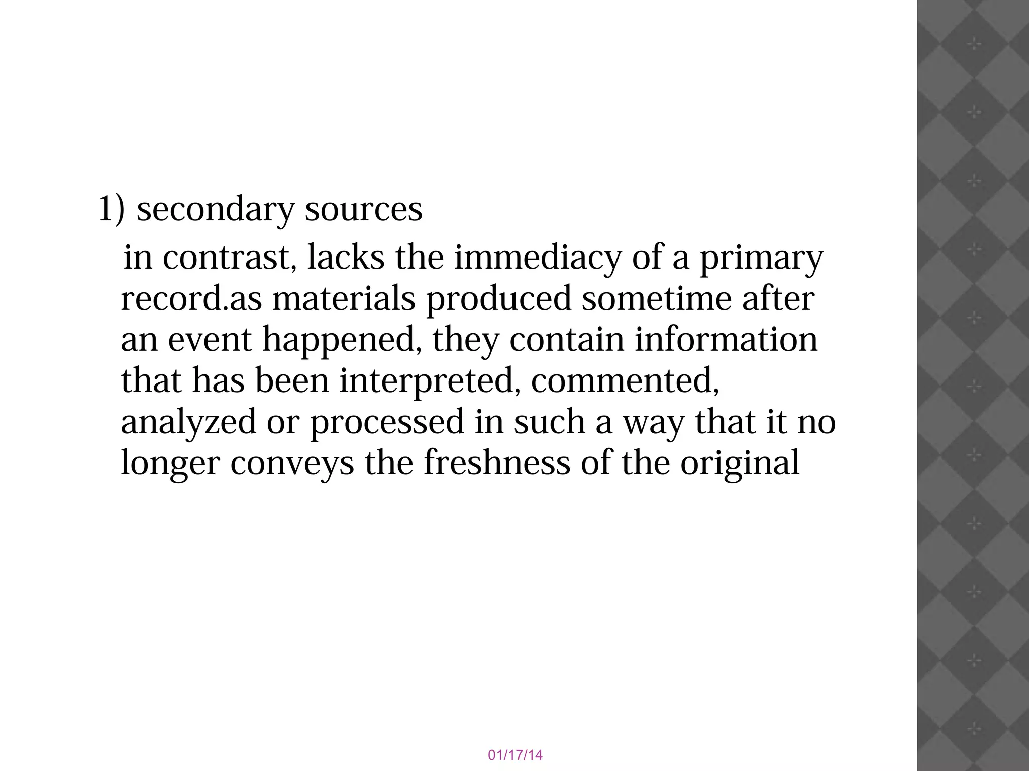 1) secondary sources
in contrast, lacks the immediacy of a primary
record.as materials produced sometime after
an event happened, they contain information
that has been interpreted, commented,
analyzed or processed in such a way that it no
longer conveys the freshness of the original

01/17/14

 
