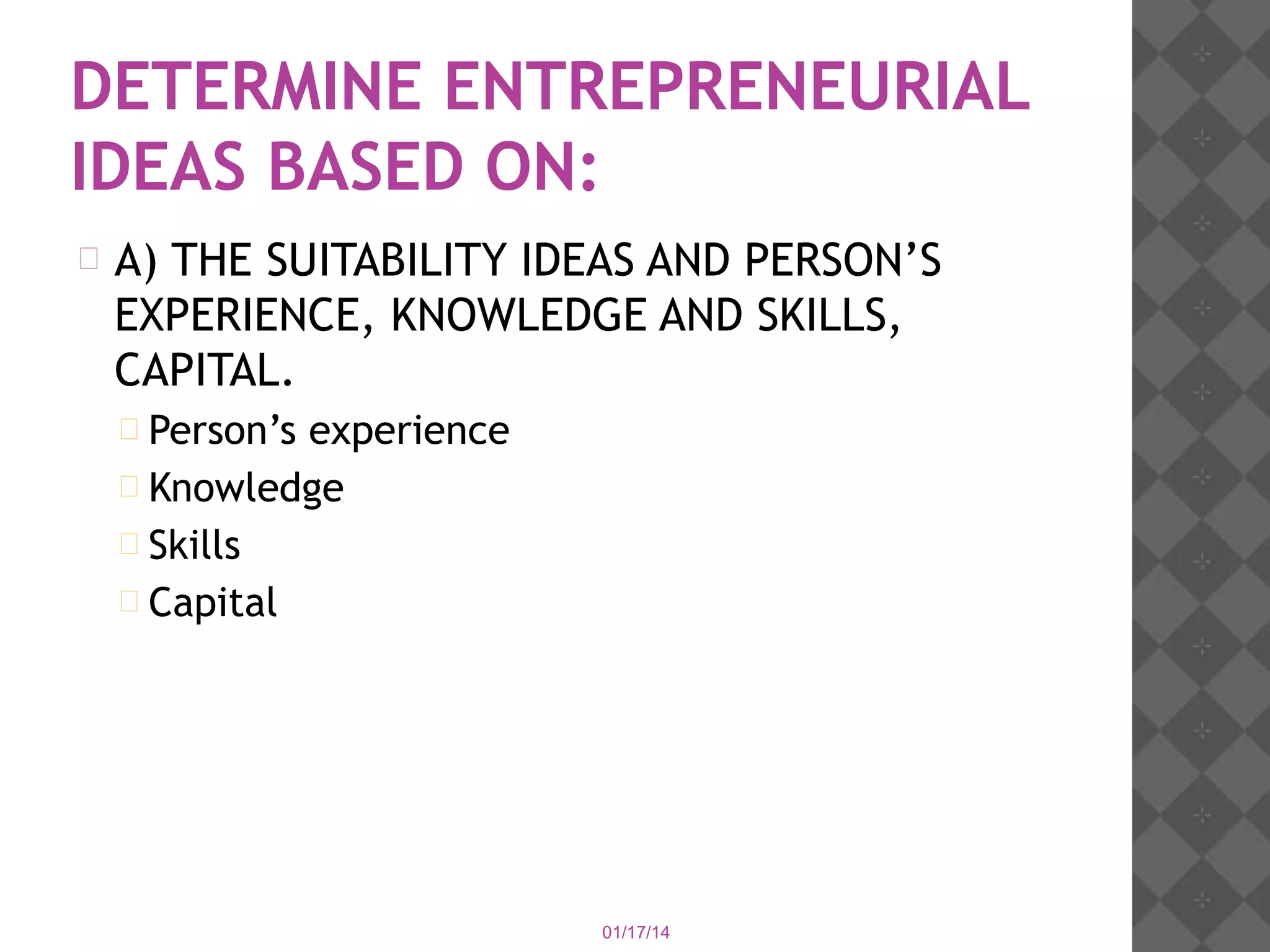 DETERMINE ENTREPRENEURIAL
IDEAS BASED ON:


A) THE SUITABILITY IDEAS AND PERSON’S
EXPERIENCE, KNOWLEDGE AND SKILLS,
CAPITAL.
 Person’s

experience
 Knowledge
 Skills
 Capital

01/17/14

 