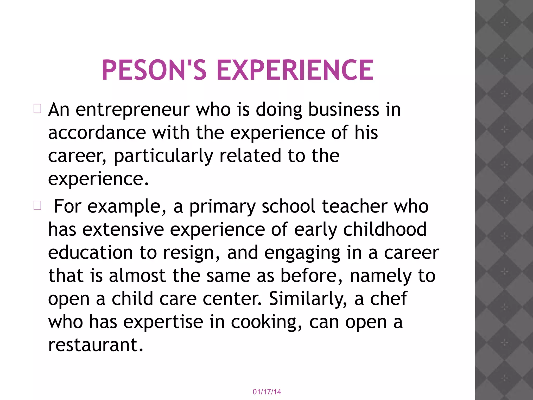 PESON'S EXPERIENCE
An entrepreneur who is doing business in
accordance with the experience of his
career, particularly related to the
experience.
 For example, a primary school teacher who
has extensive experience of early childhood
education to resign, and engaging in a career
that is almost the same as before, namely to
open a child care center. Similarly, a chef
who has expertise in cooking, can open a
restaurant.


01/17/14

 