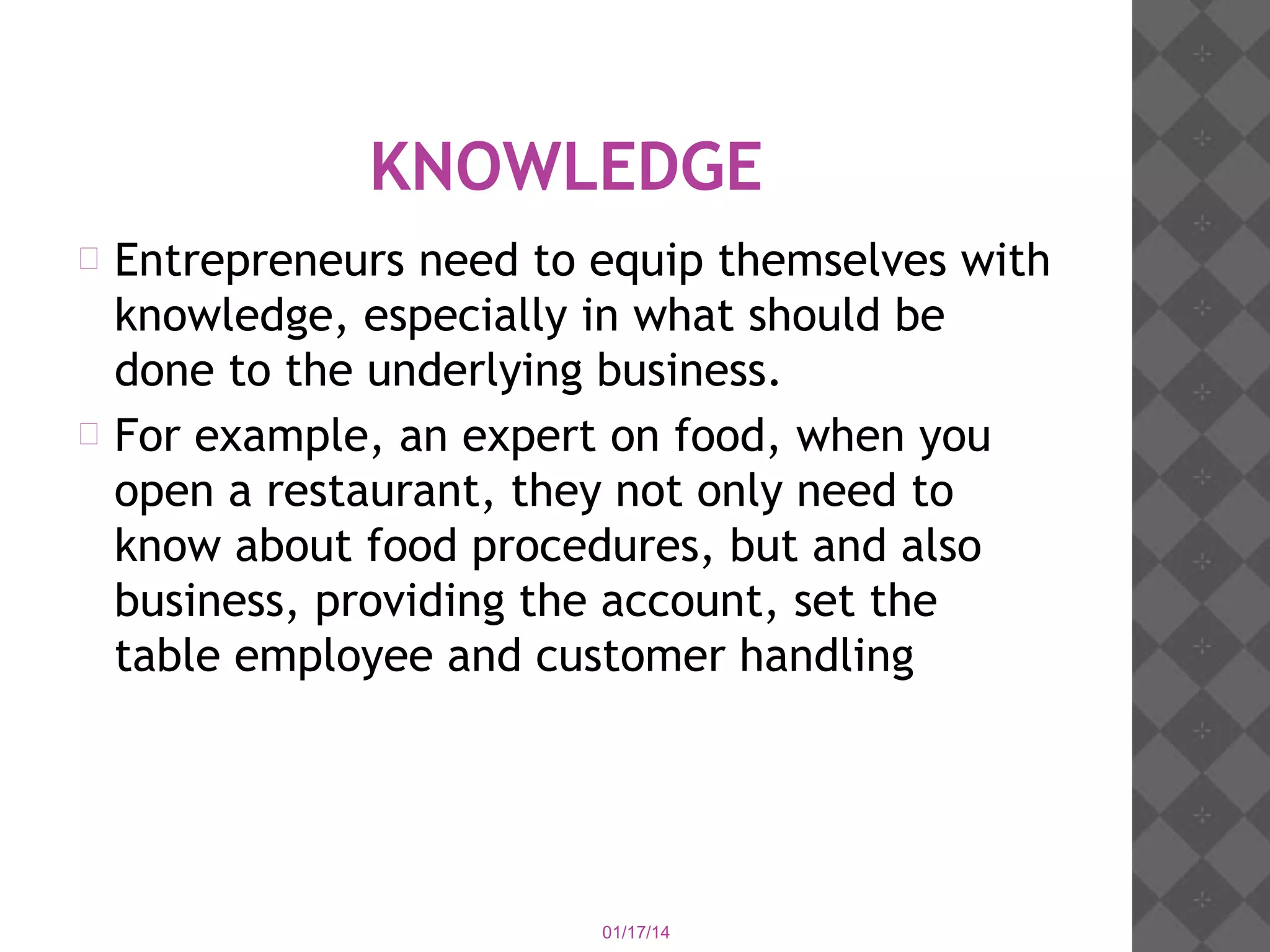 KNOWLEDGE
Entrepreneurs need to equip themselves with
knowledge, especially in what should be
done to the underlying business.
 For example, an expert on food, when you
open a restaurant, they not only need to
know about food procedures, but and also
business, providing the account, set the
table employee and customer handling


01/17/14

 
