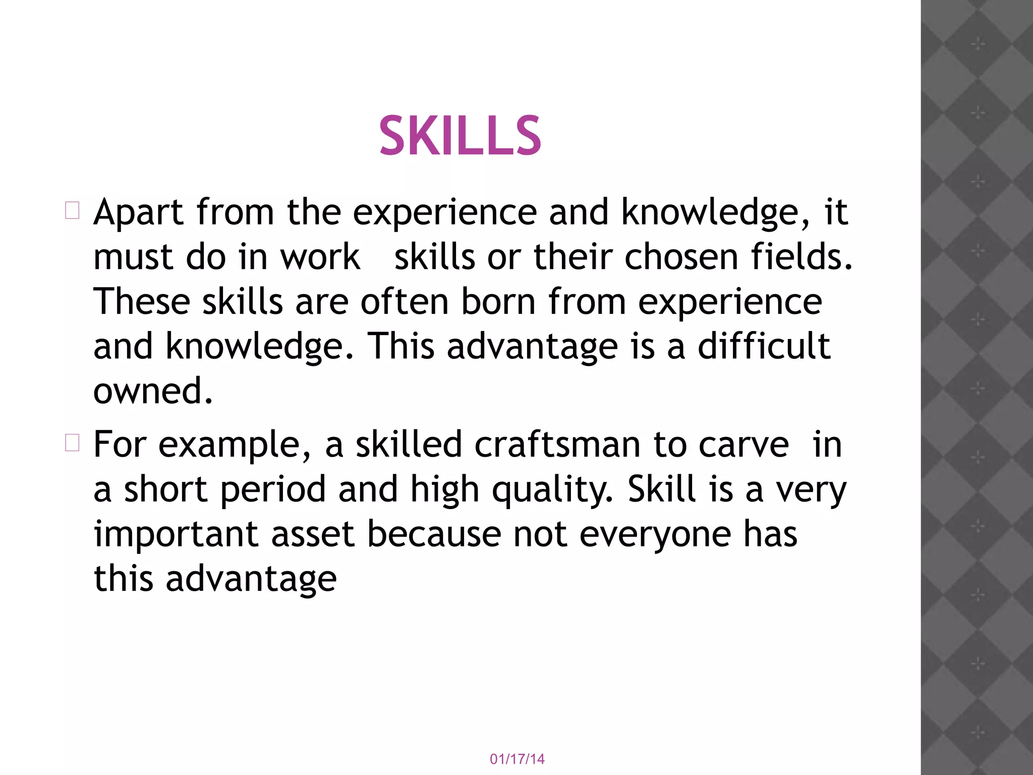 SKILLS
Apart from the experience and knowledge, it
must do in work skills or their chosen fields.
These skills are often born from experience
and knowledge. This advantage is a difficult
owned.
 For example, a skilled craftsman to carve in
a short period and high quality. Skill is a very
important asset because not everyone has
this advantage


01/17/14

 