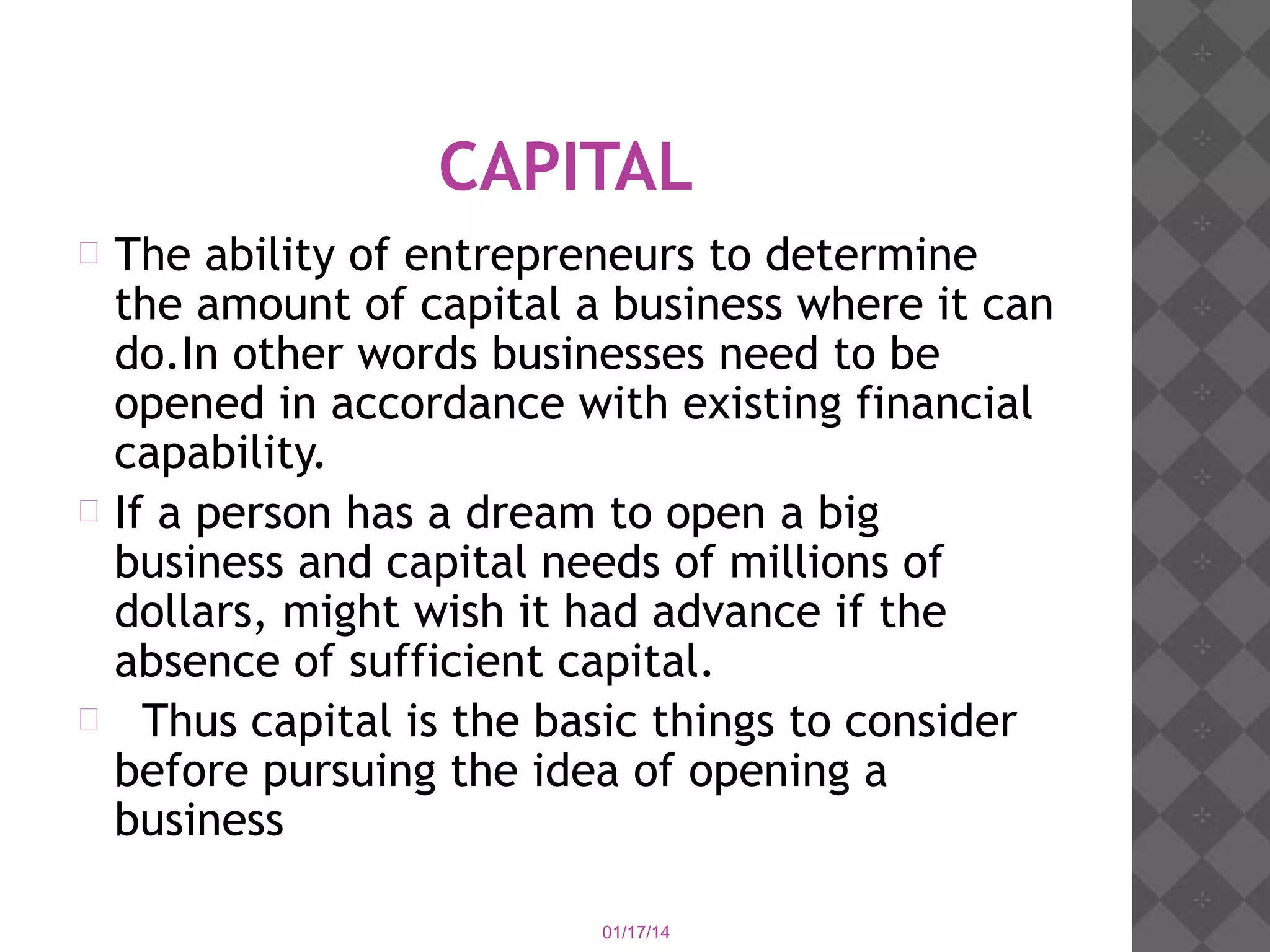 CAPITAL
The ability of entrepreneurs to determine
the amount of capital a business where it can
do.In other words businesses need to be
opened in accordance with existing financial
capability.
 If a person has a dream to open a big
business and capital needs of millions of
dollars, might wish it had advance if the
absence of sufficient capital.
 Thus capital is the basic things to consider
before pursuing the idea of opening a
business


01/17/14

 