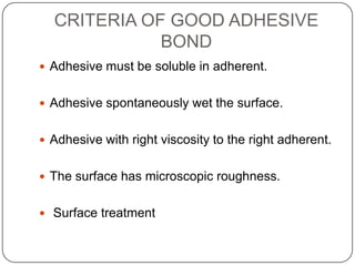 CRITERIA OF GOOD ADHESIVE
BOND
 Adhesive must be soluble in adherent.
 Adhesive spontaneously wet the surface.
 Adhesive with right viscosity to the right adherent.
 The surface has microscopic roughness.
 Surface treatment

 