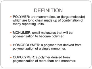 DEFINITION
 POLYMER: are macromolecular (large molecule)

which are long chain made up of combination of
many repeating units.
 MONUMER: small molecules that will be

polymerization to become polymer.
 HOMOPOLYMER: a polymer that derived from

polymerization of a single monomer.
 COPOLYMER: a polymer derived from

polymerization of more than one monomer.

 