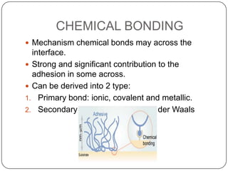 CHEMICAL BONDING
 Mechanism chemical bonds may across the

interface.
 Strong and significant contribution to the
adhesion in some across.
 Can be derived into 2 type:
1. Primary bond: ionic, covalent and metallic.
2. Secondary bond: hydrogen, Van der Waals

 