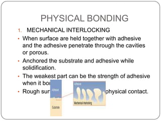 PHYSICAL BONDING
1.
•

•
•
•

MECHANICAL INTERLOCKING
When surface are held together with adhesive
and the adhesive penetrate through the cavities
or porous.
Anchored the substrate and adhesive while
solidification.
The weakest part can be the strength of adhesive
when it bonded.
Rough surface increase area of physical contact.

 