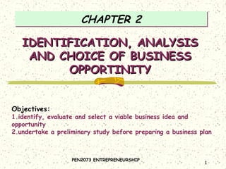 CHAPTER 2

IDENTIFICATION, ANALYSIS
AND CHOICE OF BUSINESS
OPPORTINITY
Objectives:

1.identify, evaluate and select a viable business idea and
opportunity
2.undertake a preliminary study before preparing a business plan

PEN2073 ENTREPRENEURSHIP

1

 
