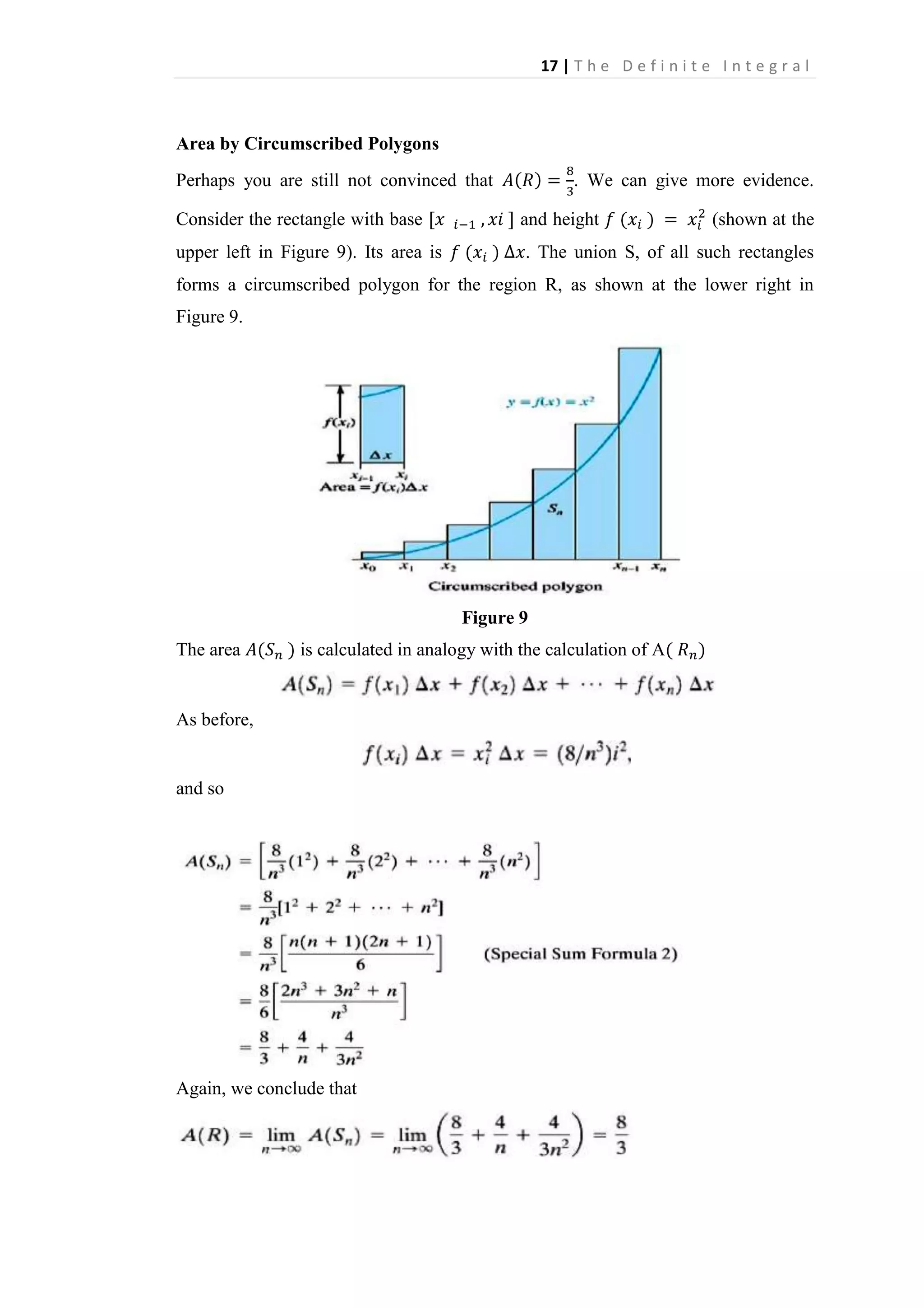 17 | T h e D e f i n i t e I n t e g r a l

Area by Circumscribed Polygons
Perhaps you are still not convinced that

. We can give more evidence.

Consider the rectangle with base

and height

(shown at the

upper left in Figure 9). Its area is

. The union S, of all such rectangles

forms a circumscribed polygon for the region R, as shown at the lower right in
Figure 9.

Figure 9
The area

is calculated in analogy with the calculation of A

As before,

and so

Again, we conclude that

 