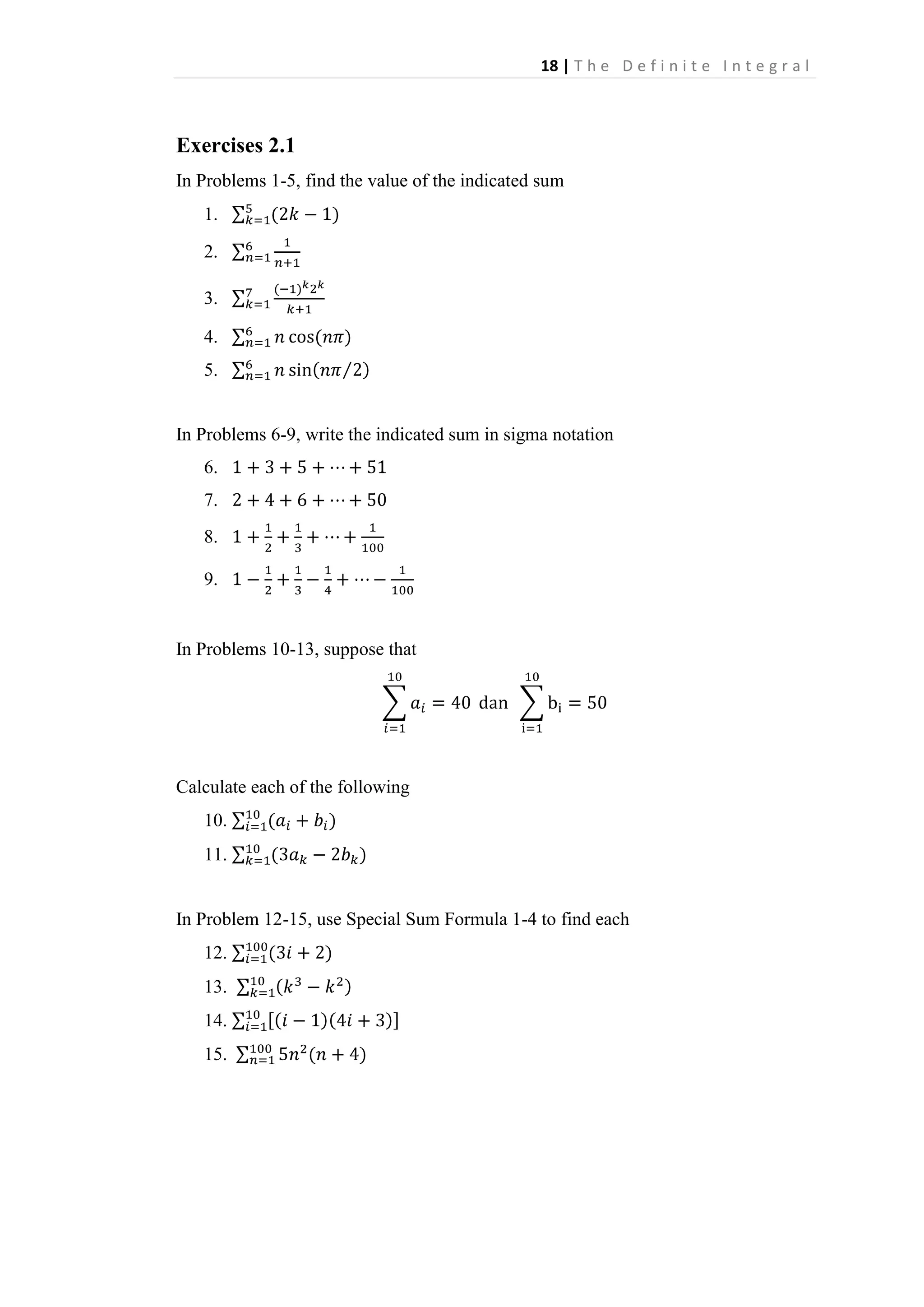 18 | T h e D e f i n i t e I n t e g r a l

Exercises 2.1
In Problems 1-5, find the value of the indicated sum
1.
2.
3.
4.
5.

In Problems 6-9, write the indicated sum in sigma notation
6.
7.
8.
9.

In Problems 10-13, suppose that

Calculate each of the following
10.
11.

In Problem 12-15, use Special Sum Formula 1-4 to find each
12.
13.
14.
15.

 