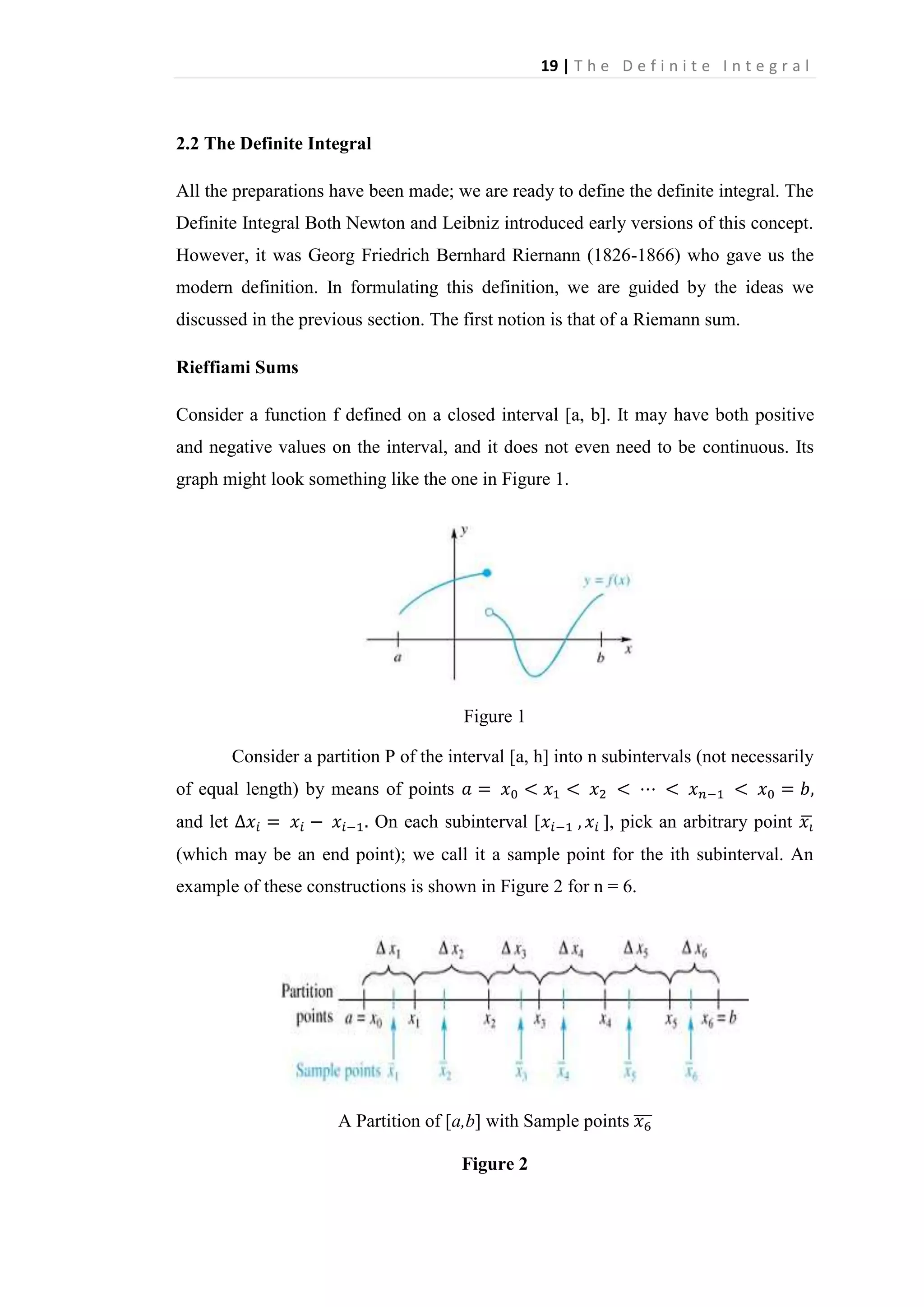 19 | T h e D e f i n i t e I n t e g r a l

2.2 The Definite Integral
All the preparations have been made; we are ready to define the definite integral. The
Definite Integral Both Newton and Leibniz introduced early versions of this concept.
However, it was Georg Friedrich Bernhard Riernann (1826-1866) who gave us the
modern definition. In formulating this definition, we are guided by the ideas we
discussed in the previous section. The first notion is that of a Riemann sum.
Rieffiami Sums
Consider a function f defined on a closed interval [a, b]. It may have both positive
and negative values on the interval, and it does not even need to be continuous. Its
graph might look something like the one in Figure 1.

Figure 1
Consider a partition P of the interval [a, h] into n subintervals (not necessarily
of equal length) by means of points
and let

On each subinterval [

], pick an arbitrary point

(which may be an end point); we call it a sample point for the ith subinterval. An
example of these constructions is shown in Figure 2 for n = 6.

A Partition of [a,b] with Sample points
Figure 2

 