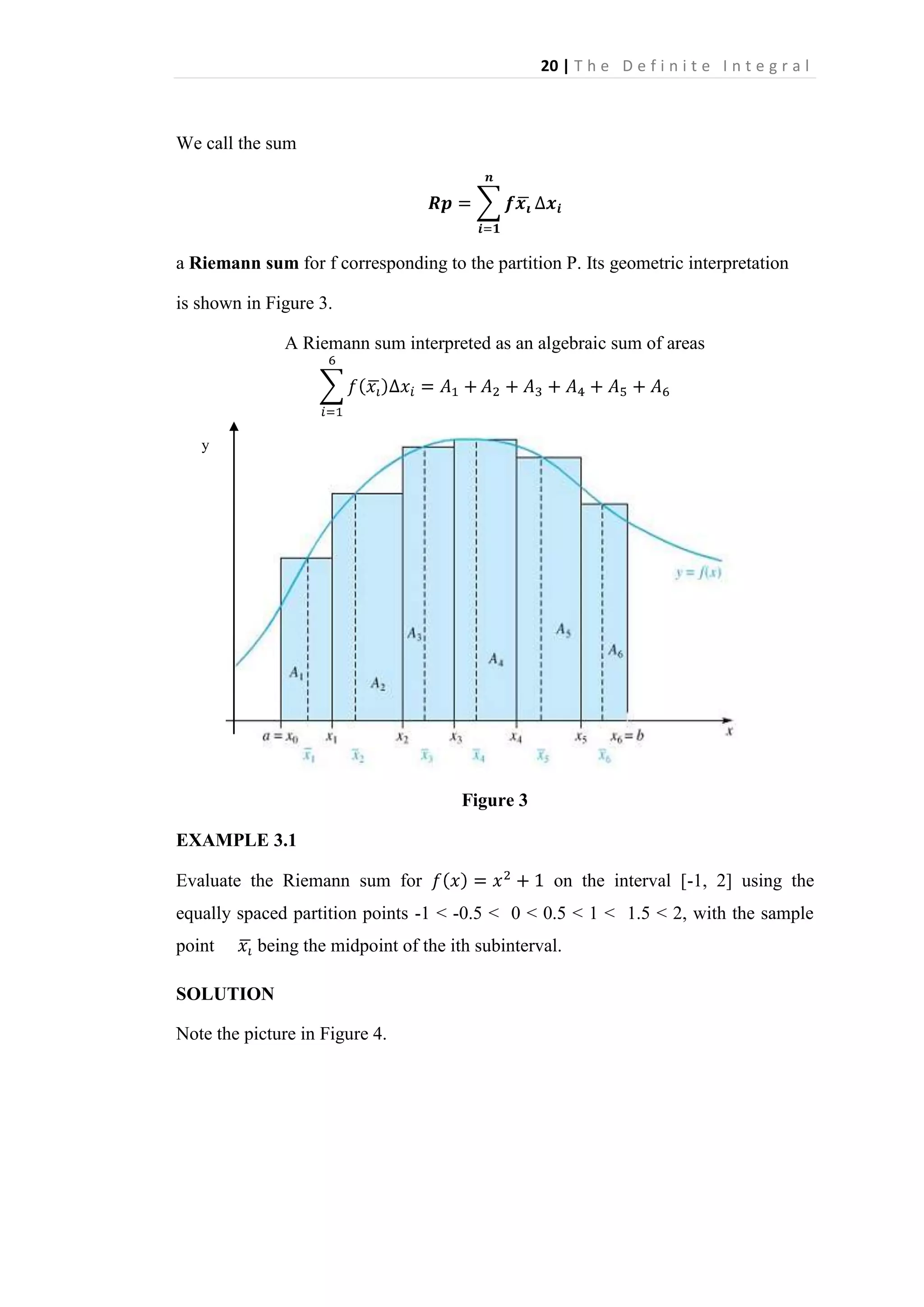 20 | T h e D e f i n i t e I n t e g r a l

We call the sum

a Riemann sum for f corresponding to the partition P. Its geometric interpretation
is shown in Figure 3.
A Riemann sum interpreted as an algebraic sum of areas

y

Figure 3
EXAMPLE 3.1
Evaluate the Riemann sum for

on the interval [-1, 2] using the

equally spaced partition points -1 < -0.5 < 0 < 0.5 < 1 < 1.5 < 2, with the sample
point

being the midpoint of the ith subinterval.

SOLUTION
Note the picture in Figure 4.

 