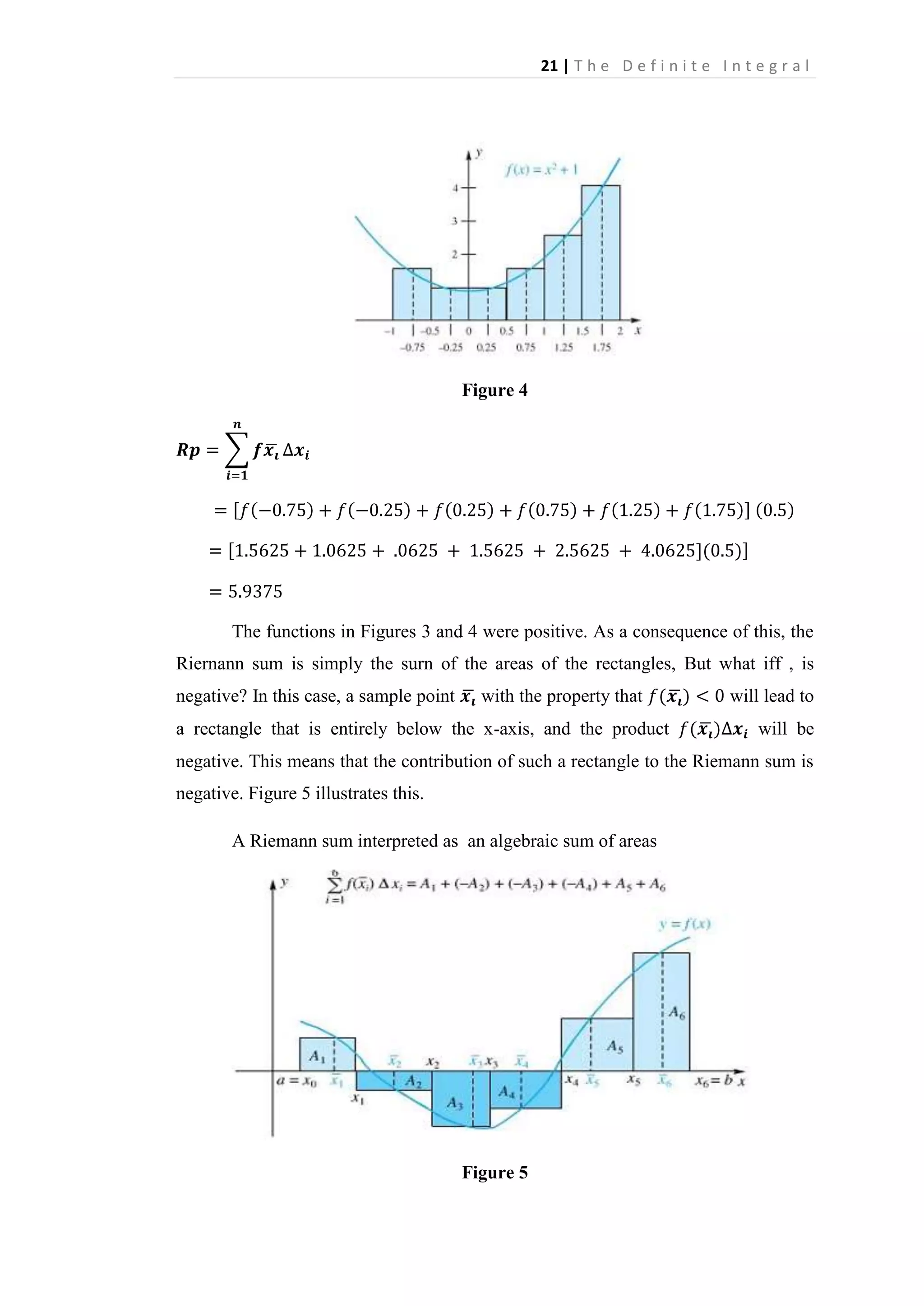 21 | T h e D e f i n i t e I n t e g r a l

Figure 4

The functions in Figures 3 and 4 were positive. As a consequence of this, the
Riernann sum is simply the surn of the areas of the rectangles, But what iff , is
negative? In this case, a sample point

with the property that

a rectangle that is entirely below the x-axis, and the product

will lead to
will be

negative. This means that the contribution of such a rectangle to the Riemann sum is
negative. Figure 5 illustrates this.
A Riemann sum interpreted as an algebraic sum of areas

Figure 5

 