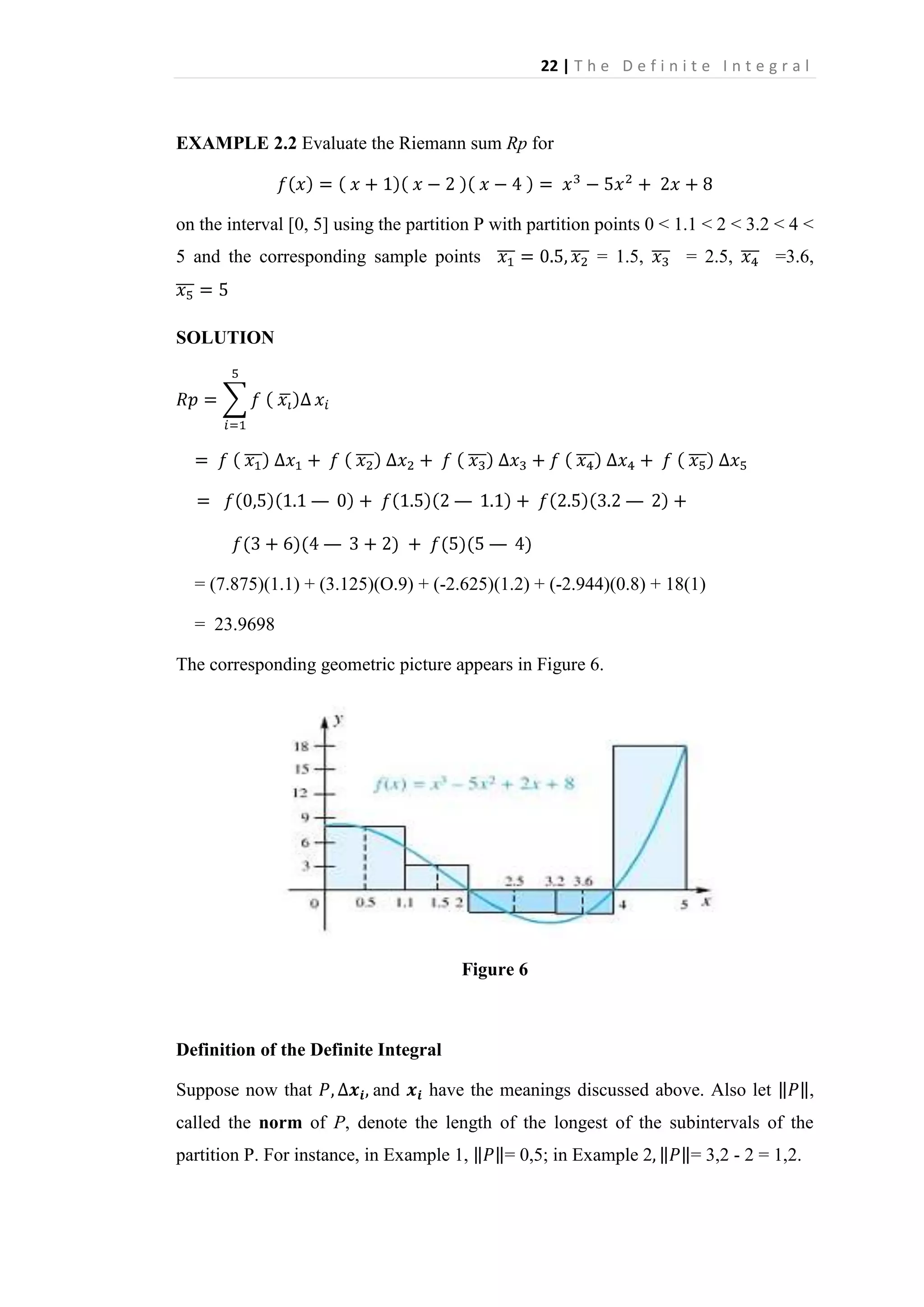 22 | T h e D e f i n i t e I n t e g r a l

EXAMPLE 2.2 Evaluate the Riemann sum Rp for

on the interval [0, 5] using the partition P with partition points 0 < 1.1 < 2 < 3.2 < 4 <
5 and the corresponding sample points

= 1.5,

= 2.5,

=3.6,

SOLUTION

—

—

= (7.875)(1.1) + (3.125)(O.9) + (-2.625)(1.2) + (-2.944)(0.8) + 18(1)
= 23.9698
The corresponding geometric picture appears in Figure 6.

Figure 6

Definition of the Definite Integral
Suppose now that

and

have the meanings discussed above. Also let

,

called the norm of P, denote the length of the longest of the subintervals of the
partition P. For instance, in Example 1,

= 0,5; in Example 2

= 3,2 - 2 = 1,2.

 
