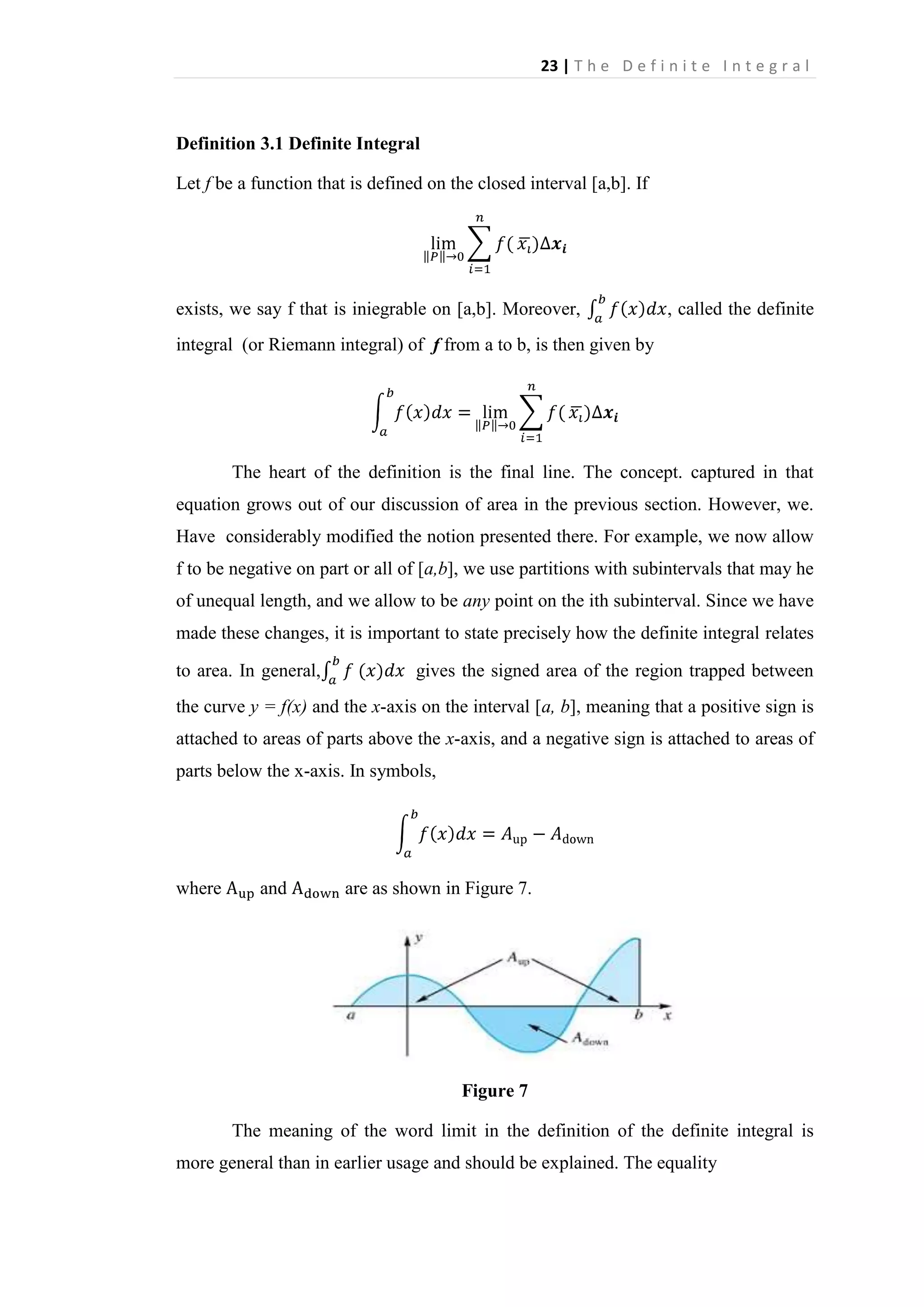 23 | T h e D e f i n i t e I n t e g r a l

Definition 3.1 Definite Integral
Let f be a function that is defined on the closed interval [a,b]. If

exists, we say f that is iniegrable on [a,b]. Moreover,

, called the definite

integral (or Riemann integral) of f from a to b, is then given by

The heart of the definition is the final line. The concept. captured in that
equation grows out of our discussion of area in the previous section. However, we.
Have considerably modified the notion presented there. For example, we now allow
f to be negative on part or all of [a,b], we use partitions with subintervals that may he
of unequal length, and we allow to be any point on the ith subinterval. Since we have
made these changes, it is important to state precisely how the definite integral relates
to area. In general,

gives the signed area of the region trapped between

the curve y = f(x) and the x-axis on the interval [a, b], meaning that a positive sign is
attached to areas of parts above the x-axis, and a negative sign is attached to areas of
parts below the x-axis. In symbols,

where

and

are as shown in Figure 7.

Figure 7
The meaning of the word limit in the definition of the definite integral is
more general than in earlier usage and should be explained. The equality

 