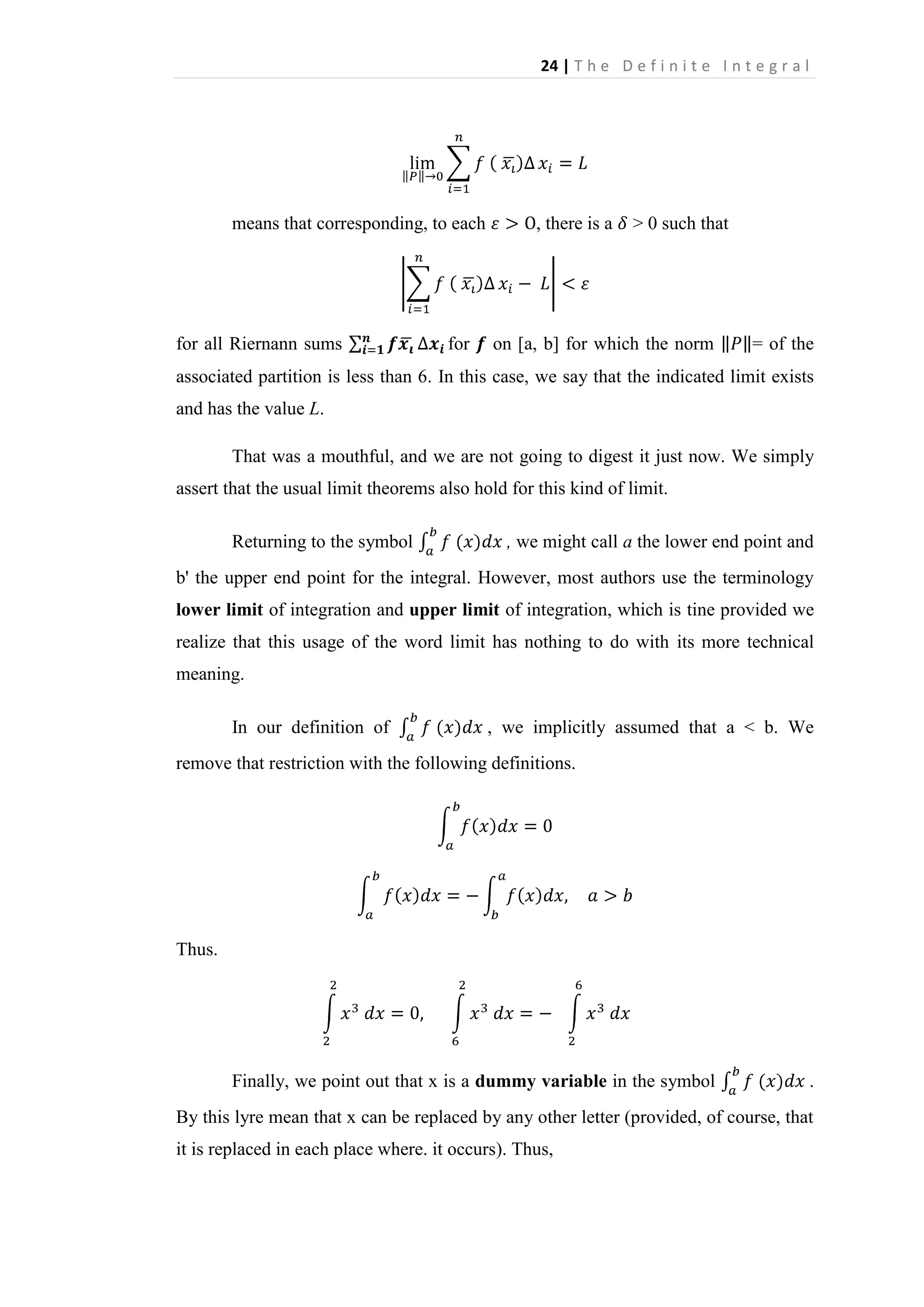 24 | T h e D e f i n i t e I n t e g r a l

means that corresponding, to each

for all Riernann sums

for

, there is a

> 0 such that

on [a, b] for which the norm

= of the

associated partition is less than 6. In this case, we say that the indicated limit exists
and has the value L.
That was a mouthful, and we are not going to digest it just now. We simply
assert that the usual limit theorems also hold for this kind of limit.
Returning to the symbol

, we might call a the lower end point and

b' the upper end point for the integral. However, most authors use the terminology
lower limit of integration and upper limit of integration, which is tine provided we
realize that this usage of the word limit has nothing to do with its more technical
meaning.
In our definition of

, we implicitly assumed that a < b. We

remove that restriction with the following definitions.

Thus.

Finally, we point out that x is a dummy variable in the symbol

.

By this lyre mean that x can be replaced by any other letter (provided, of course, that
it is replaced in each place where. it occurs). Thus,

 