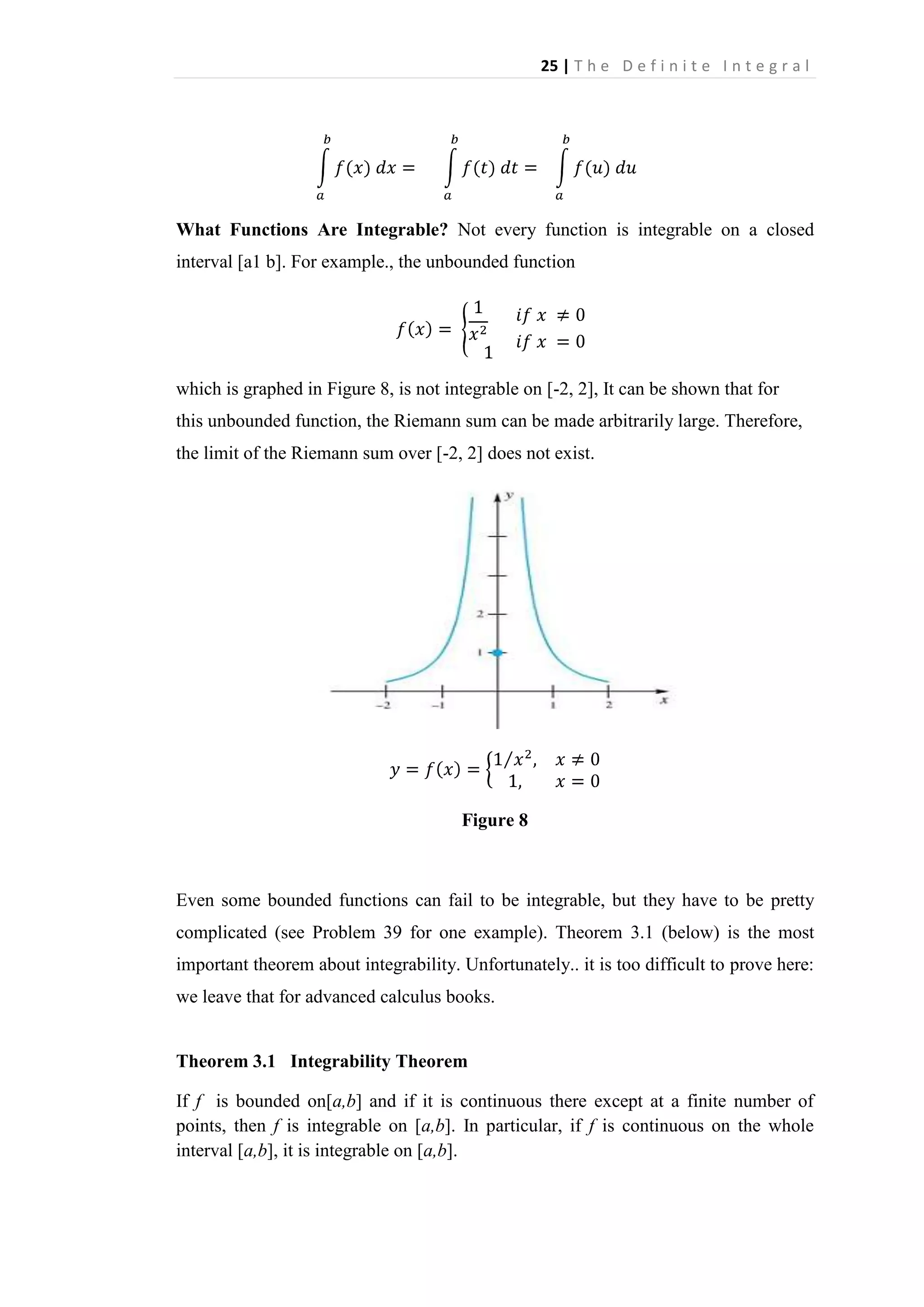 25 | T h e D e f i n i t e I n t e g r a l

What Functions Are Integrable? Not every function is integrable on a closed
interval [a1 b]. For example., the unbounded function

which is graphed in Figure 8, is not integrable on [-2, 2], It can be shown that for
this unbounded function, the Riemann sum can be made arbitrarily large. Therefore,
the limit of the Riemann sum over [-2, 2] does not exist.

Figure 8

Even some bounded functions can fail to be integrable, but they have to be pretty
complicated (see Problem 39 for one example). Theorem 3.1 (below) is the most
important theorem about integrability. Unfortunately.. it is too difficult to prove here:
we leave that for advanced calculus books.

Theorem 3.1 Integrability Theorem
If f is bounded on[a,b] and if it is continuous there except at a finite number of
points, then f is integrable on [a,b]. In particular, if f is continuous on the whole
interval [a,b], it is integrable on [a,b].

 