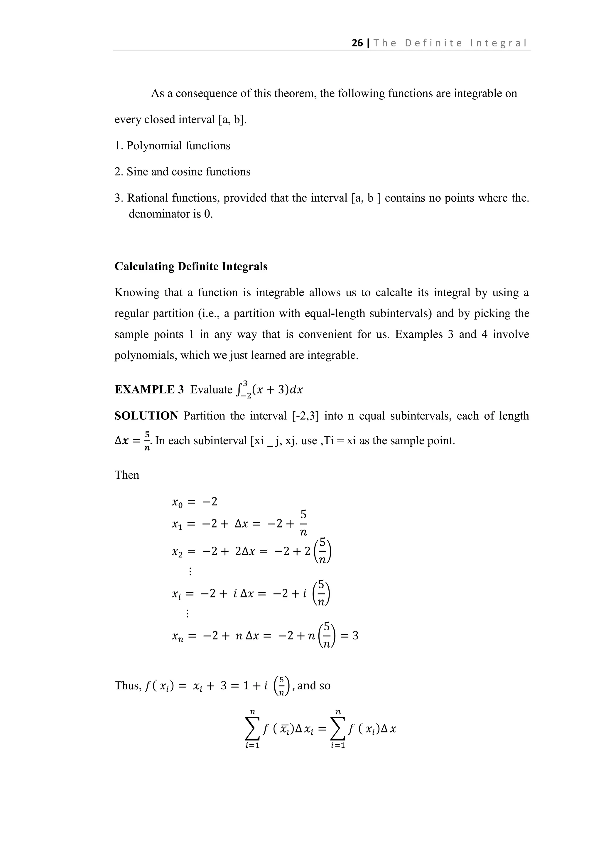 26 | T h e D e f i n i t e I n t e g r a l

As a consequence of this theorem, the following functions are integrable on
every closed interval [a, b].
1. Polynomial functions
2. Sine and cosine functions
3. Rational functions, provided that the interval [a, b ] contains no points where the.
denominator is 0.

Calculating Definite Integrals
Knowing that a function is integrable allows us to calcalte its integral by using a
regular partition (i.e., a partition with equal-length subintervals) and by picking the
sample points 1 in any way that is convenient for us. Examples 3 and 4 involve
polynomials, which we just learned are integrable.
EXAMPLE 3 Evaluate
SOLUTION Partition the interval [-2,3] into n equal subintervals, each of length
In each subinterval [xi _ j, xj. use ,Ti = xi as the sample point.
Then

Thus,

 