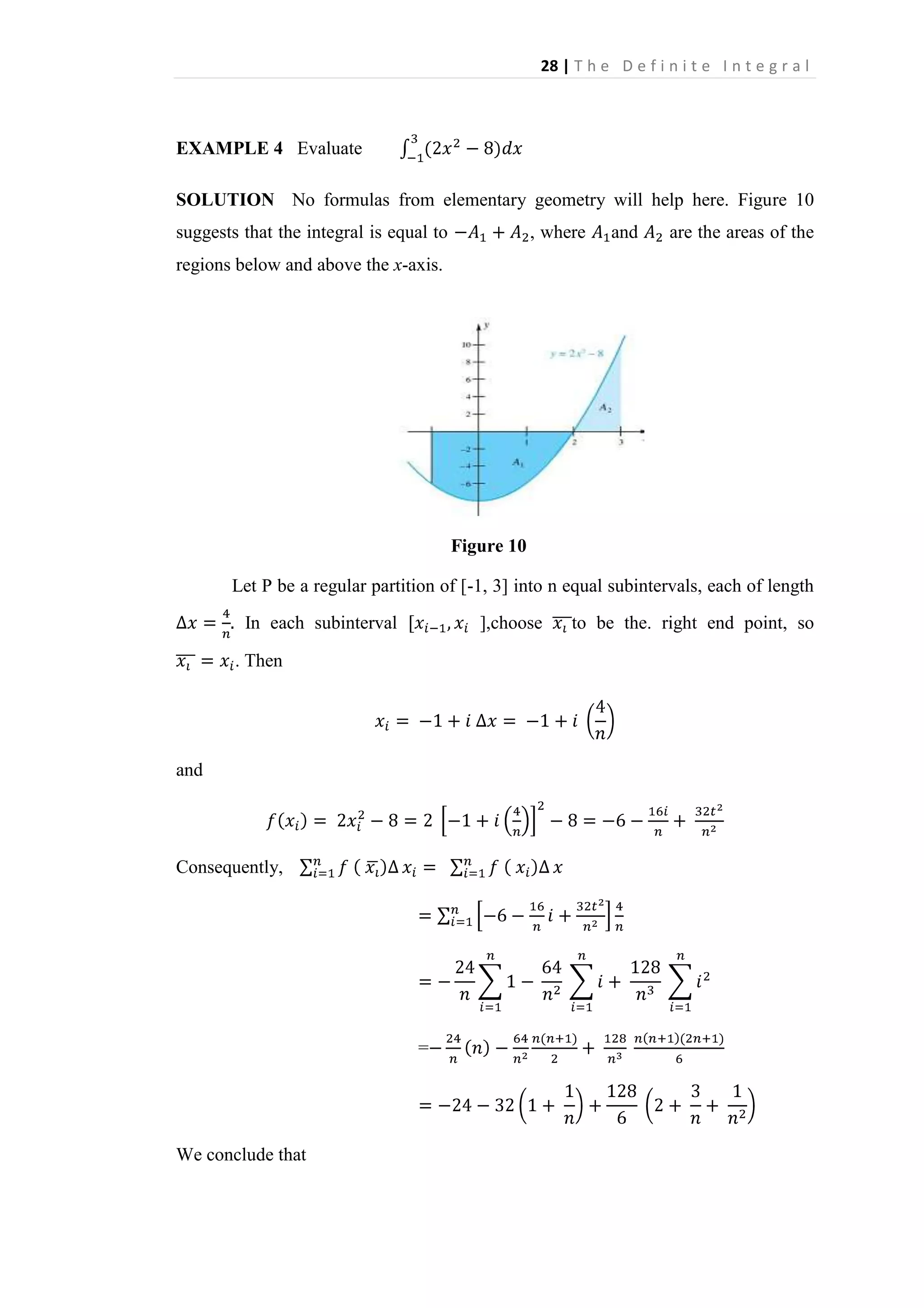 28 | T h e D e f i n i t e I n t e g r a l

EXAMPLE 4 Evaluate
SOLUTION No formulas from elementary geometry will help here. Figure 10
suggests that the integral is equal to

, where

and

are the areas of the

regions below and above the x-axis.

Figure 10
Let P be a regular partition of [-1, 3] into n equal subintervals, each of length
In each subinterval

],choose

. Then

and

Consequently,

=

We conclude that

to be the. right end point, so

 
