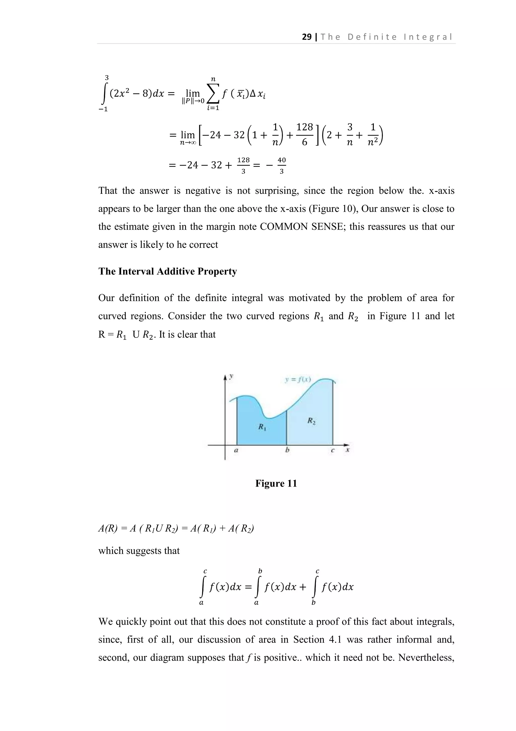 29 | T h e D e f i n i t e I n t e g r a l

That the answer is negative is not surprising, since the region below the. x-axis
appears to be larger than the one above the x-axis (Figure 10), Our answer is close to
the estimate given in the margin note COMMON SENSE; this reassures us that our
answer is likely to he correct
The Interval Additive Property
Our definition of the definite integral was motivated by the problem of area for
curved regions. Consider the two curved regions
R=

U

and

in Figure 11 and let

. It is clear that

Figure 11

A(R) = A ( R1U R2) = A( R1) + A( R2)
which suggests that

We quickly point out that this does not constitute a proof of this fact about integrals,
since, first of all, our discussion of area in Section 4.1 was rather informal and,
second, our diagram supposes that f is positive.. which it need not be. Nevertheless,

 