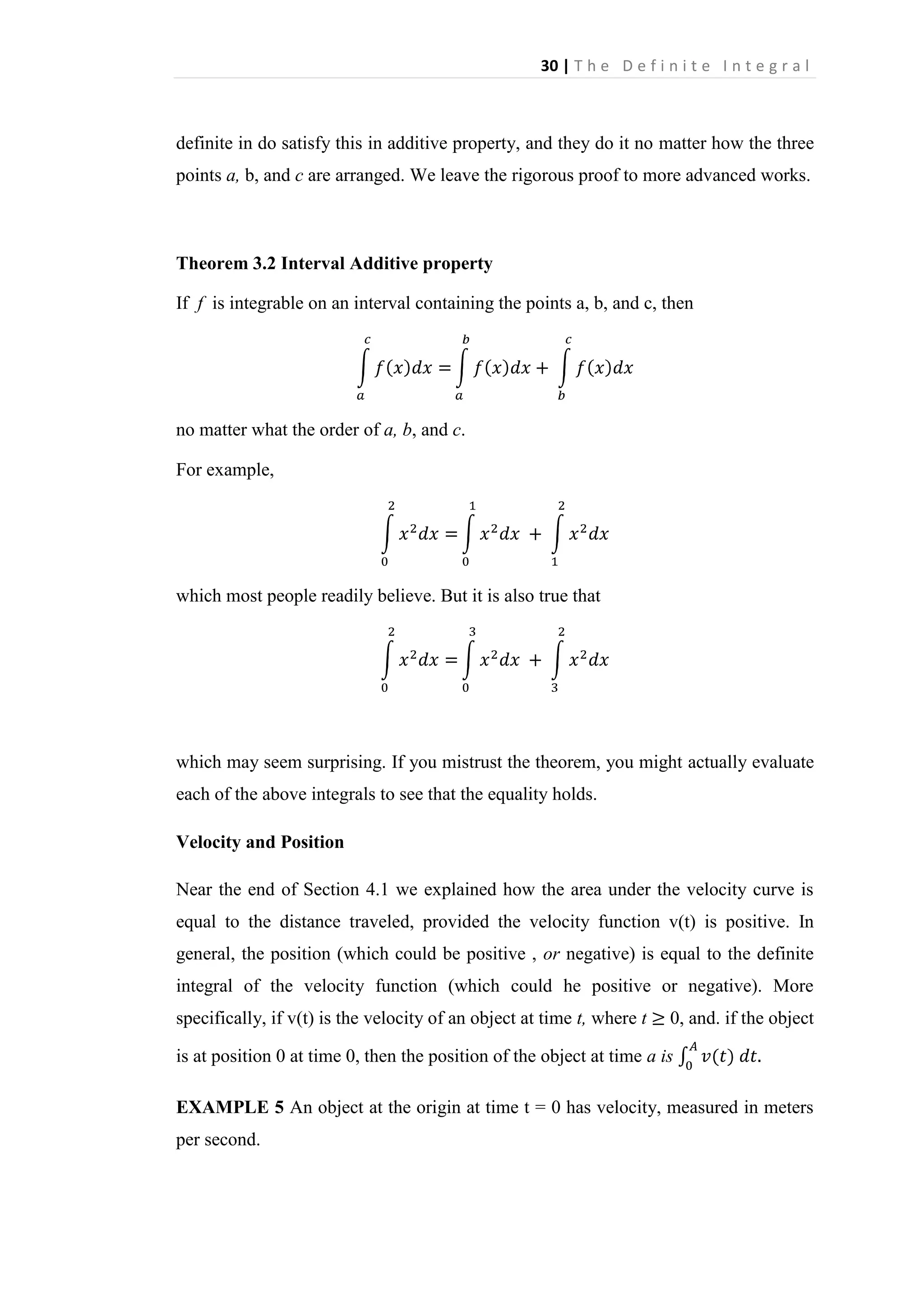 30 | T h e D e f i n i t e I n t e g r a l

definite in do satisfy this in additive property, and they do it no matter how the three
points a, b, and c are arranged. We leave the rigorous proof to more advanced works.

Theorem 3.2 Interval Additive property
If f is integrable on an interval containing the points a, b, and c, then

no matter what the order of a, b, and c.
For example,

which most people readily believe. But it is also true that

which may seem surprising. If you mistrust the theorem, you might actually evaluate
each of the above integrals to see that the equality holds.
Velocity and Position
Near the end of Section 4.1 we explained how the area under the velocity curve is
equal to the distance traveled, provided the velocity function v(t) is positive. In
general, the position (which could be positive , or negative) is equal to the definite
integral of the velocity function (which could he positive or negative). More
specifically, if v(t) is the velocity of an object at time t, where t

0, and. if the object

is at position 0 at time 0, then the position of the object at time a is
EXAMPLE 5 An object at the origin at time t = 0 has velocity, measured in meters
per second.

 